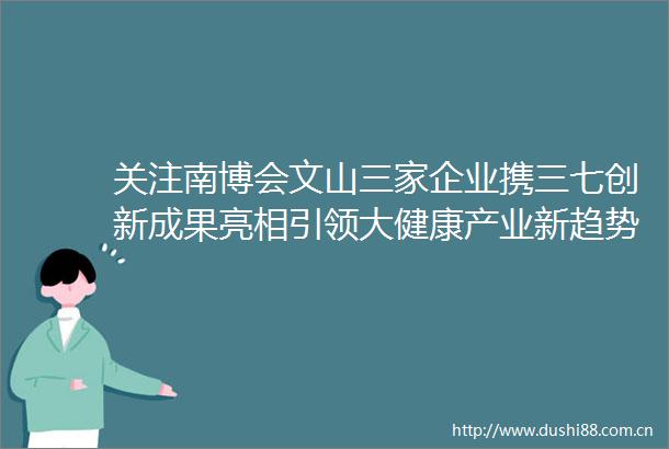 关注南博会文山三家企业携三七创新成果亮相引领大健康产业新趋势