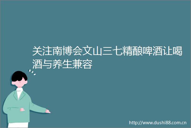 关注南博会文山三七精酿啤酒让喝酒与养生兼容