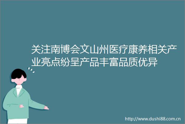 关注南博会文山州医疗康养相关产业亮点纷呈产品丰富品质优异