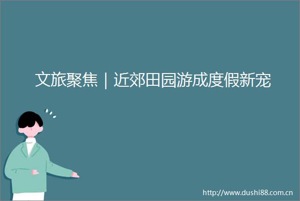 文旅聚焦｜近郊田园游成度假新宠