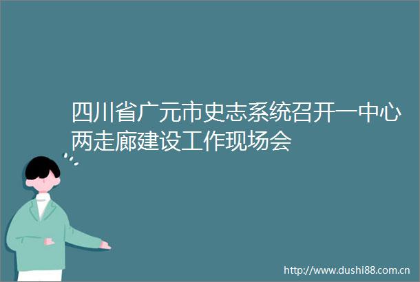 四川省广元市史志系统召开一中心两走廊建设工作现场会