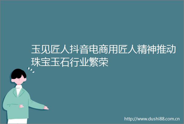 玉见匠人抖音电商用匠人精神推动珠宝玉石行业繁荣