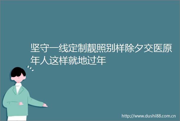 坚守一线定制靓照别样除夕交医原年人这样就地过年