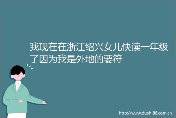 我现在在浙江绍兴女儿快读一年级了因为我是外地的要符