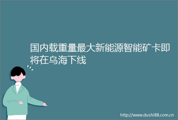 国内载重量最大新能源智能矿卡即将在乌海下线