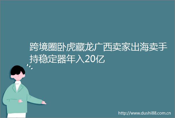 跨境圈卧虎藏龙广西卖家出海卖手持稳定器年入20亿