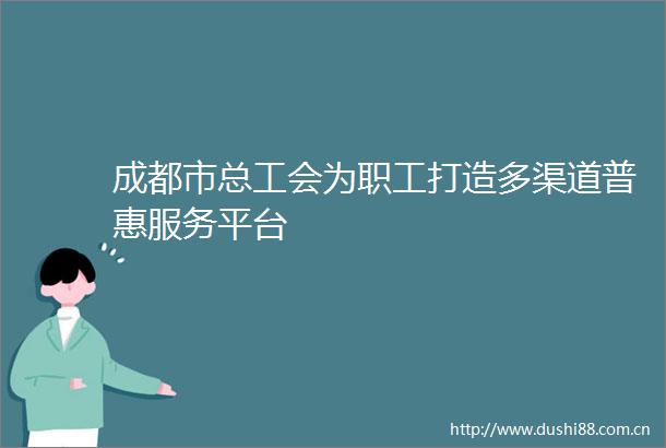 成都市总工会为职工打造多渠道普惠服务平台