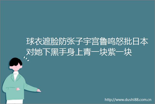 球衣遮脸防张子宇宫鲁鸣怒批对她下黑手身上青一块紫一块