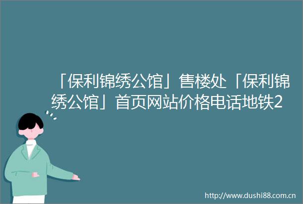 「保利锦绣公馆」售楼处「保利锦绣公馆」首页网站价格电话地铁2025规划图最新消息楼盘详情户型图预约营销中心