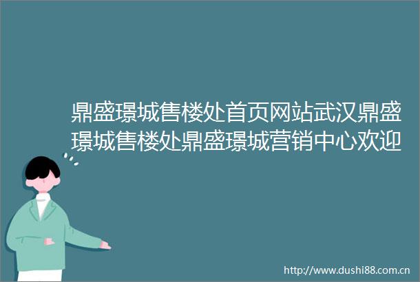 鼎盛璟城售楼处首页网站武汉鼎盛璟城售楼处鼎盛璟城营销中心欢迎您周边配套鼎盛璟城楼盘详情最新价格备案价售楼处
