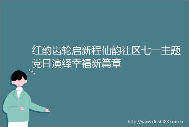 红韵齿轮启新程仙韵社区七一主题党日演绎幸福新篇章