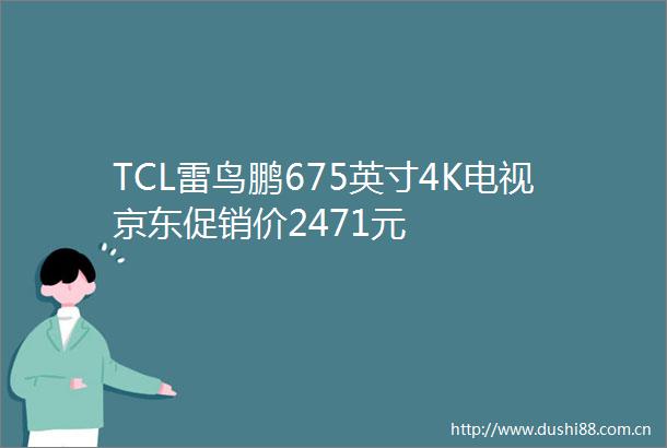 TCL雷鸟鹏675英寸4K电视京东促销价2471元