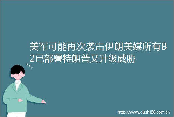 美军可能再次袭击伊朗美媒所有B2已部署特朗普又升级威胁