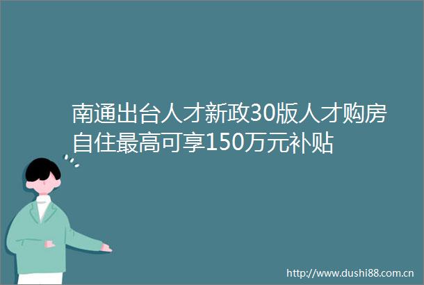 南通出台人才新政30版人才购房自住最高可享150万元补贴