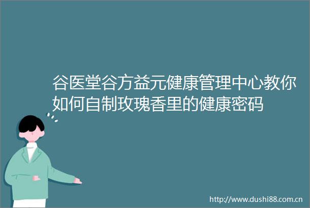 谷医堂谷方益元健康管理中心教你如何自制玫瑰香里的健康密码
