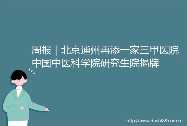 周报｜北京通州再添一家三甲医院中医科学院研究生院揭牌