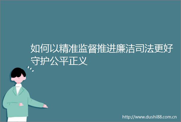 如何以精准监督推进廉洁司法更好守护公平正义
