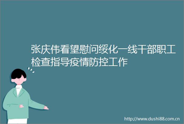 张庆伟看望慰问绥化一线职工检查指导疫情防控工作