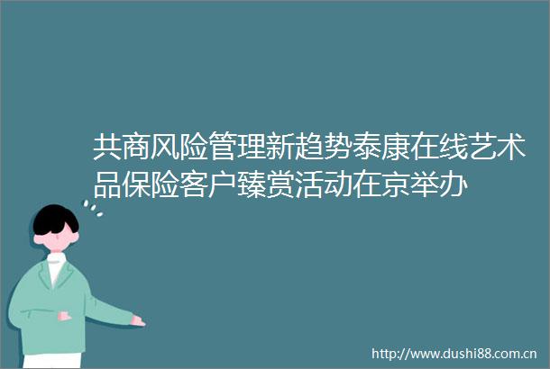 共商风险管理新趋势泰康在线艺术品保险客户臻赏活动在京举办
