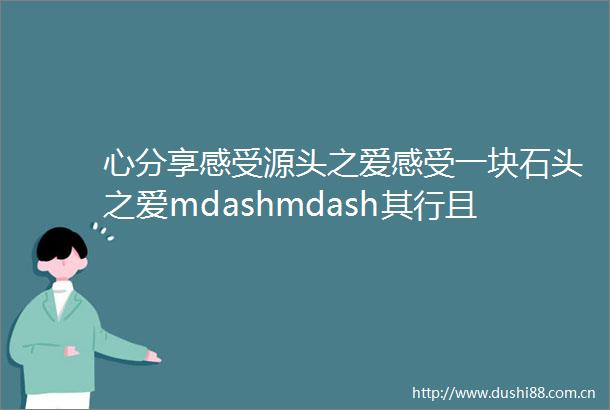 心分享感受源头之爱感受一块石头之爱mdashmdash其行且珍惜爱一直与你同在附悦临倾情分享