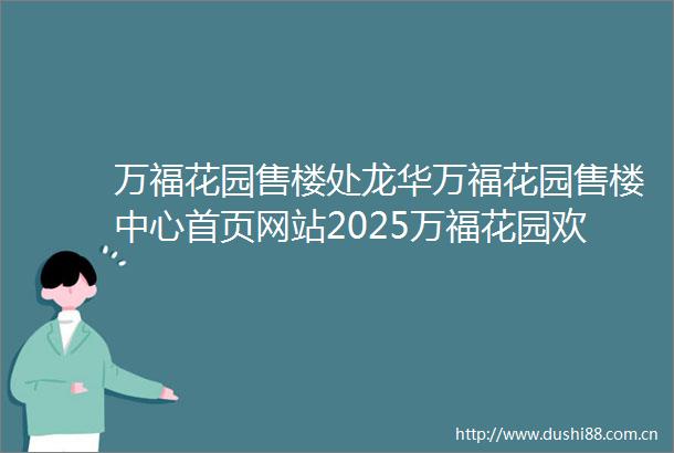 万福花园售楼处龙华万福花园售楼中心首页网站2025万福花园欢迎您万福花园最新楼盘资料详情