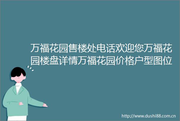万福花园售楼处电话欢迎您万福花园楼盘详情万福花园价格户型图位置