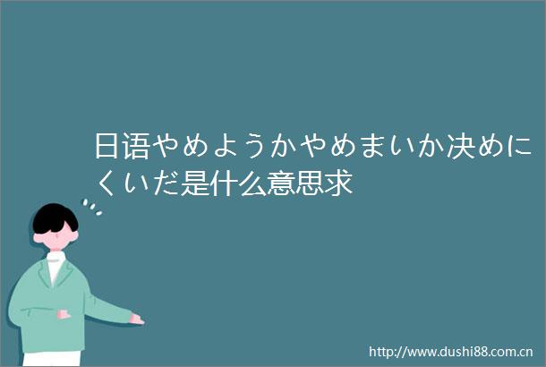 日语やめようかやめまいか决めにくいだ是什么意思求