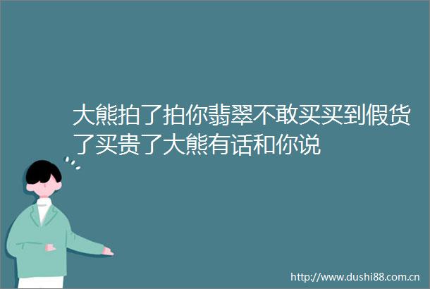大熊拍了拍你翡翠不敢买买到假货了买贵了大熊有话和你说