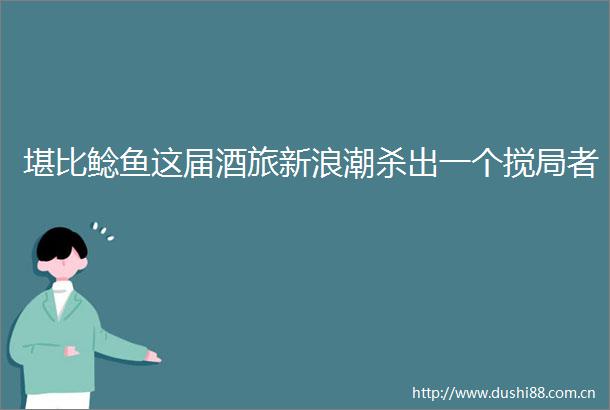 堪比鲶鱼这届酒旅新浪潮杀出一个搅局者
