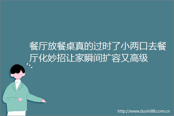 餐厅放餐桌真的过时了小两口去餐厅化妙招让家瞬间扩容又高级