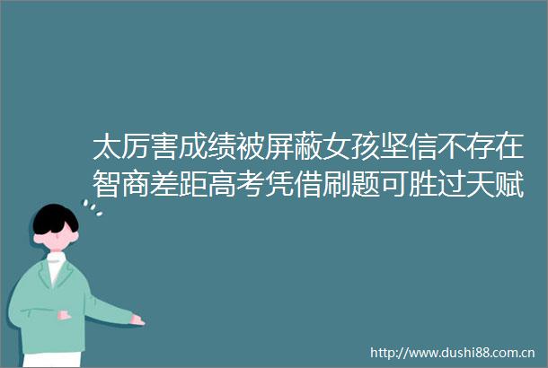 太厉害成绩被屏蔽女孩坚信不存在智商差距高考凭借刷题可胜过天赋论正常人哪需要天赋技巧思维