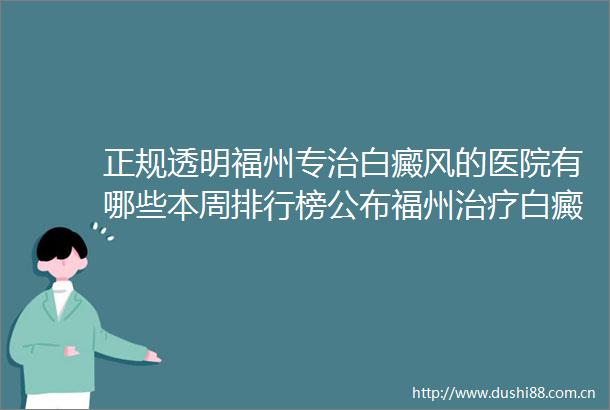正规透明福州专治白癜风的医院有哪些本周排行榜公布福州治疗白癜风重点医院