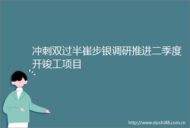 冲刺双过半崔步银调研推进二季度开竣工项目