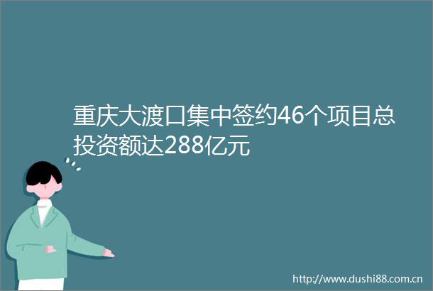 重庆大渡口集中签约46个项目总投资额达288亿元