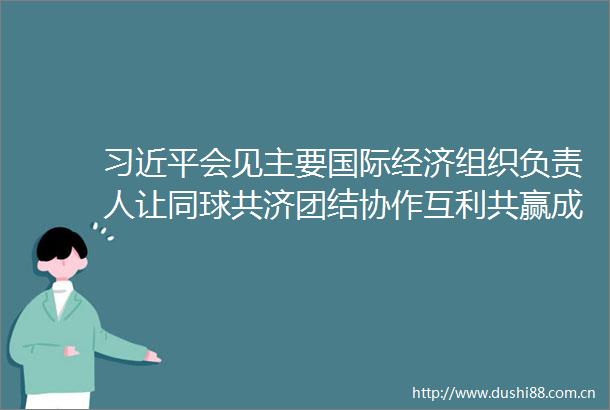 会见主要国际经济组织负责人让同球共济团结协作互利共赢成为时代主旋律