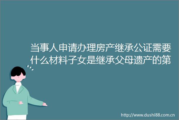 当事人申请办理房产继承公证需要什么材料子女是继承父母遗产的第一顺序继承人吗