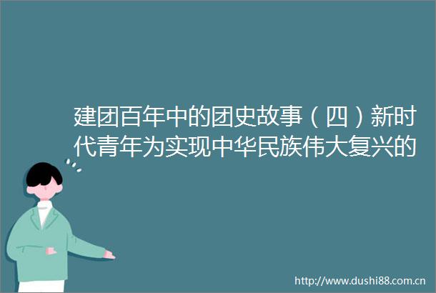 建团百年中的团史故事（四）新时代青年为实现中华民族伟大复兴的梦而奋斗