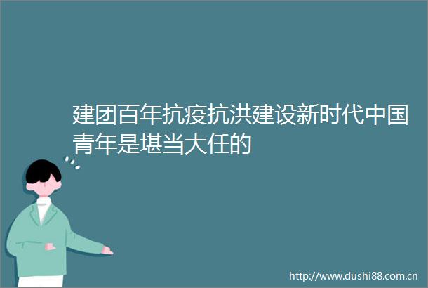 建团百年抗疫抗洪建设新时代青年是堪当大任的