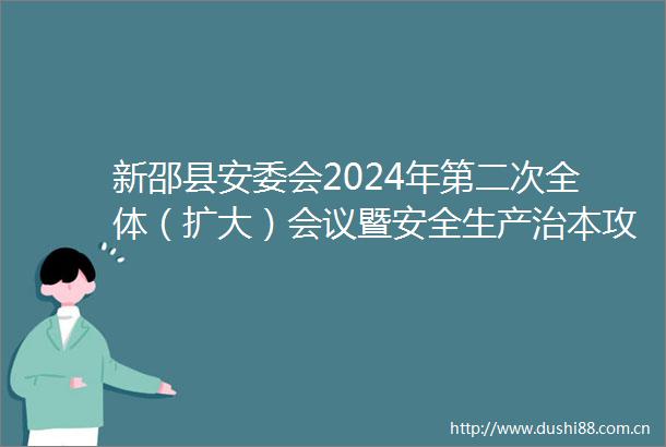 新邵县安委会2024年第二次全体（扩大）会议暨安全生产治本攻坚三年行动推进会召开