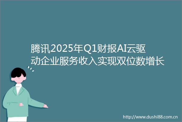 腾讯2025年Q1财报AI云驱动企业服务收入实现双位数增长