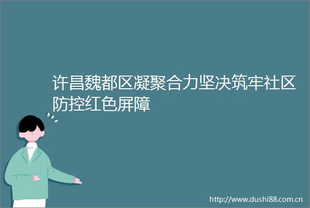 许昌魏都区凝聚合力坚决筑牢社区防控红色屏障
