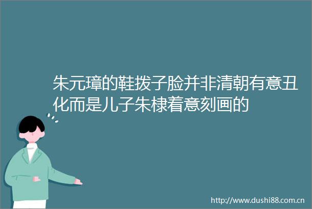 朱元璋的鞋拨子脸并非清朝有意丑化而是儿子朱棣着意刻画的