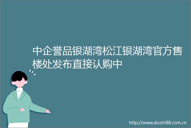 中企誉品银湖湾松江银湖湾官方售楼处发布直接认购中