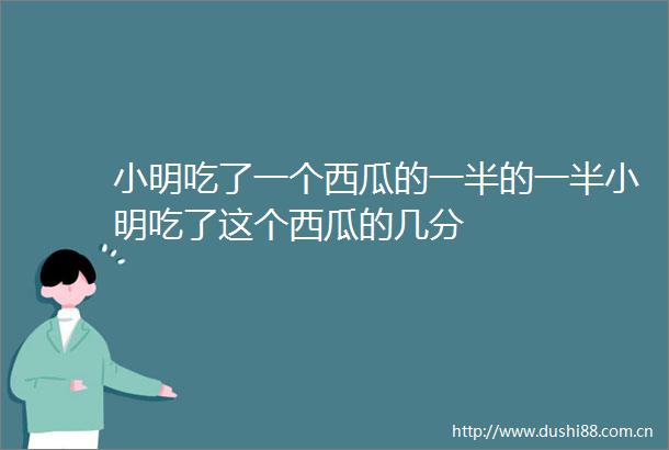 小明吃了一个西瓜的一半的一半小明吃了这个西瓜的几分