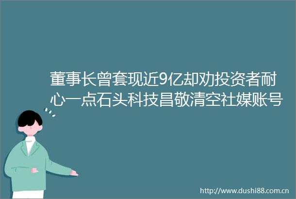 董事长曾套现近9亿却劝投资者耐心一点石头科技昌敬清空社媒账号