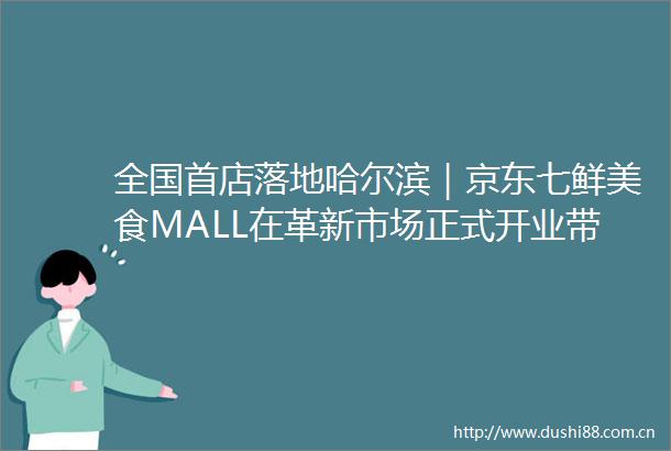 全国首店落地哈尔滨｜京东七鲜美食MALL在革新市场正式开业带来这些新体验