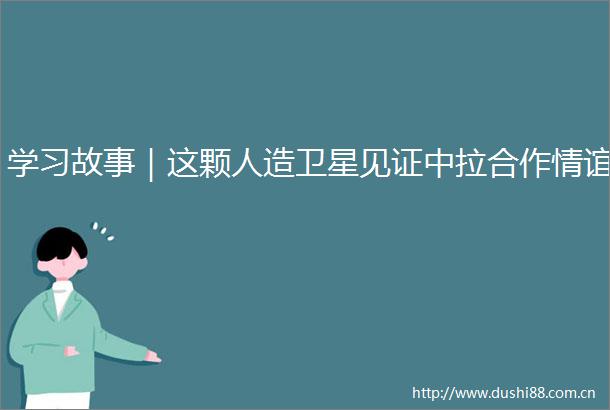 学习故事｜这颗人造卫星见证中拉合作情谊