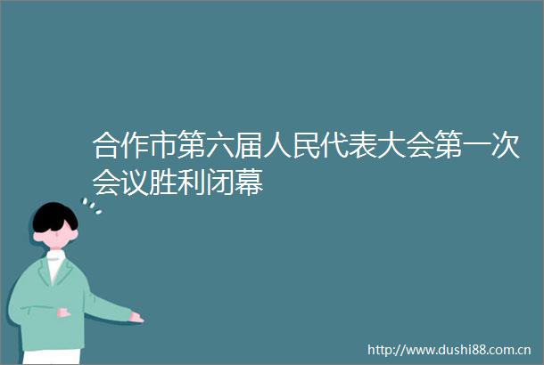 合作市第六届代表大会第一次会议胜利闭幕