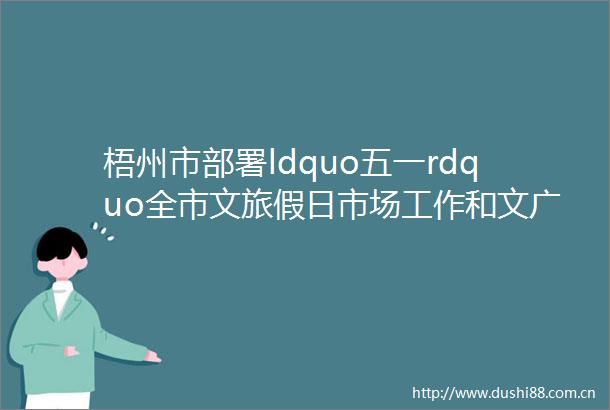 梧州市部署ldquo五一rdquo全市文旅假日市场工作和文广体旅系统安全生产治本攻坚三年行动