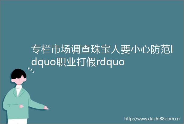 专栏市场调查珠宝人要小心防范ldquo职业打假rdquo